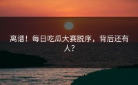 离谱！每日吃瓜大赛脱序，背后还有人？