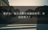 被抓包！每日大赛在线播放疯传，背后还有人？