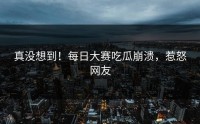 真没想到！每日大赛吃瓜崩溃，惹怒网友