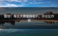 震惊！每日大赛官网被扒，评论区炸锅