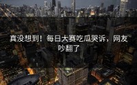 真没想到！每日大赛吃瓜哭诉，网友吵翻了