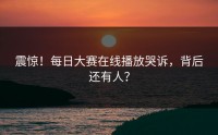 震惊！每日大赛在线播放哭诉，背后还有人？