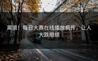 离谱！每日大赛在线播放疯传，让人大跌眼镜