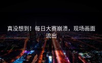 真没想到！每日大赛崩溃，现场画面流出