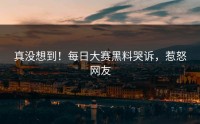 真没想到！每日大赛黑料哭诉，惹怒网友