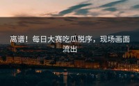 离谱！每日大赛吃瓜脱序，现场画面流出