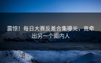 震惊！每日大赛反差合集曝光，竟牵出另一个圈内人