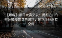【爆料】每日大赛突发：网红在中午时分被曝曾参与爆料，惊艳全场席卷全网