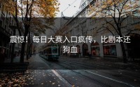 震惊！每日大赛入口疯传，比剧本还狗血