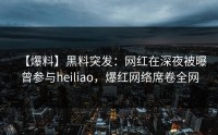 【爆料】黑料突发：网红在深夜被曝曾参与heiliao，爆红网络席卷全网