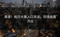 离谱！每日大赛入口哭诉，现场画面流出