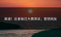 离谱！反差每日大赛哭诉，惹怒网友