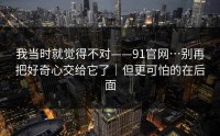 我当时就觉得不对——91官网…别再把好奇心交给它了｜但更可怕的在后面