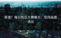 离谱！每日吃瓜大赛曝光，现场画面流出