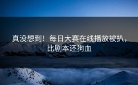真没想到！每日大赛在线播放被扒，比剧本还狗血