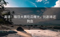 离谱！每日大赛吃瓜曝光，比剧本还狗血
