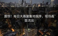 震惊！每日大赛聚集地脱序，现场画面流出