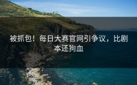 被抓包！每日大赛官网引争议，比剧本还狗血