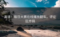 离谱！每日大赛在线播放翻车，评论区炸锅