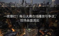 一夜爆红！每日大赛在线播放引争议，现场画面流出
