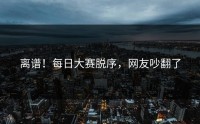 离谱！每日大赛脱序，网友吵翻了