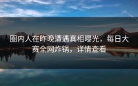 圈内人在昨晚遭遇真相曝光，每日大赛全网炸锅，详情查看