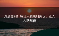 真没想到！每日大赛黑料哭诉，让人大跌眼镜