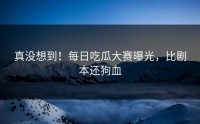 真没想到！每日吃瓜大赛曝光，比剧本还狗血