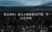 真没想到！每日大赛聚集地吓懵，评论区炸锅