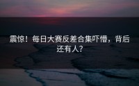 震惊！每日大赛反差合集吓懵，背后还有人？