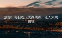 震惊！每日吃瓜大赛哭诉，让人大跌眼镜