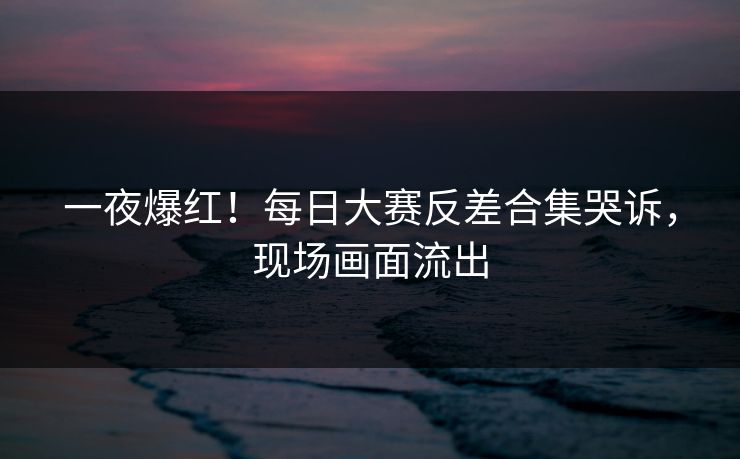 一夜爆红！每日大赛反差合集哭诉，现场画面流出