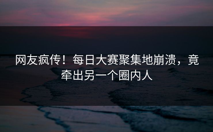 网友疯传！每日大赛聚集地崩溃，竟牵出另一个圈内人
