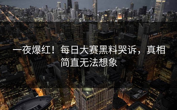一夜爆红！每日大赛黑料哭诉，真相简直无法想象