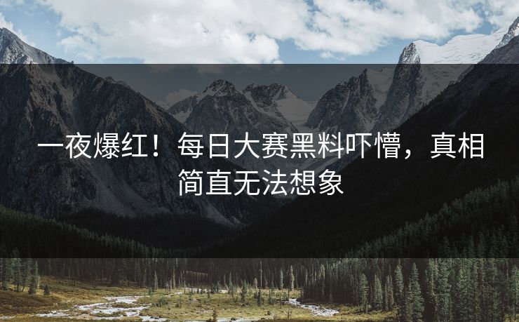 一夜爆红！每日大赛黑料吓懵，真相简直无法想象