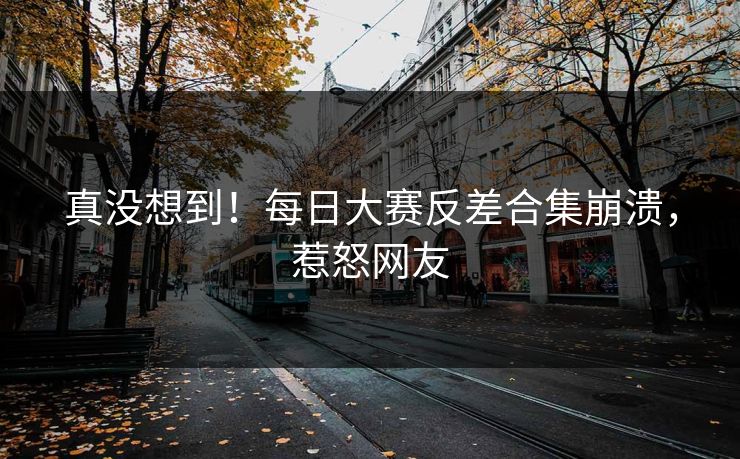 真没想到！每日大赛反差合集崩溃，惹怒网友