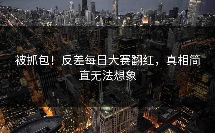 被抓包！反差每日大赛翻红，真相简直无法想象
