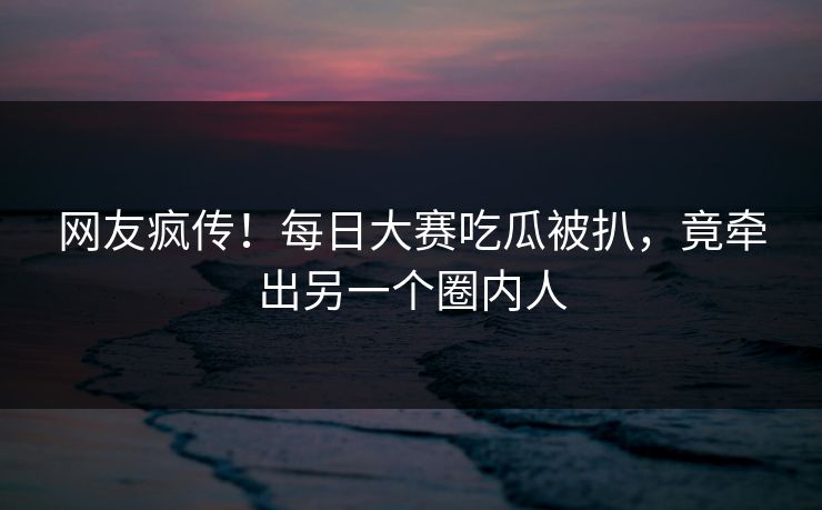 网友疯传！每日大赛吃瓜被扒，竟牵出另一个圈内人