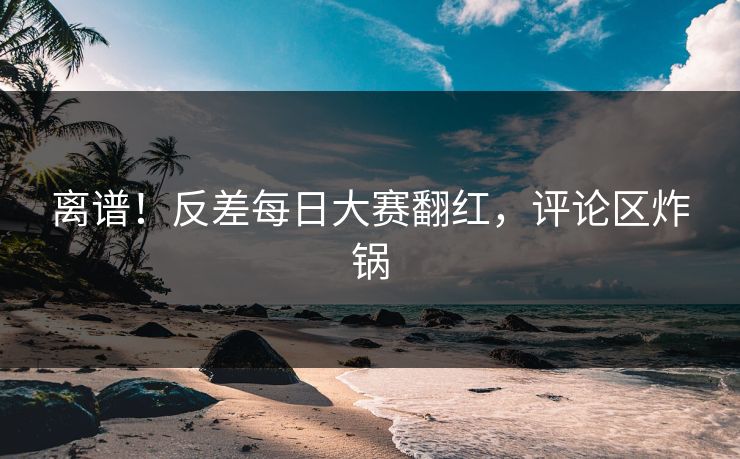 离谱！反差每日大赛翻红，评论区炸锅