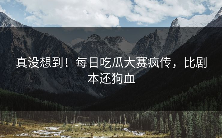 真没想到！每日吃瓜大赛疯传，比剧本还狗血