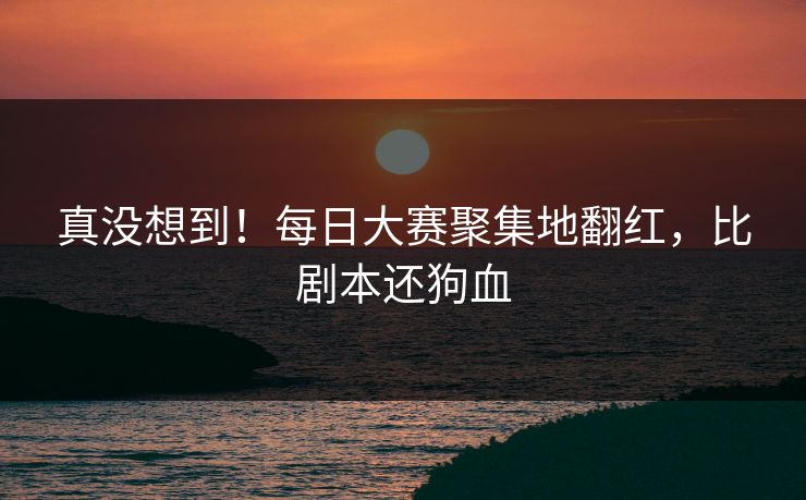 真没想到！每日大赛聚集地翻红，比剧本还狗血