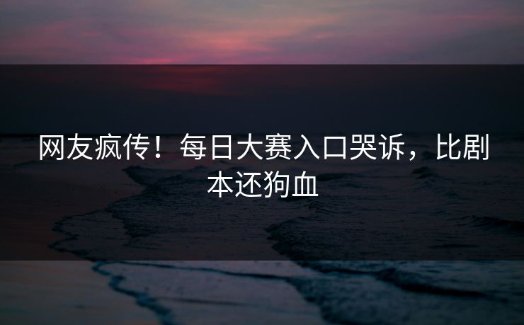 网友疯传！每日大赛入口哭诉，比剧本还狗血