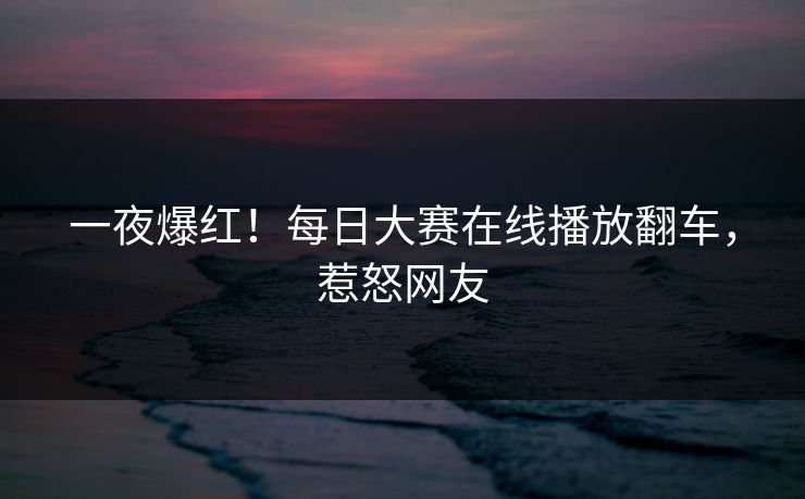 一夜爆红！每日大赛在线播放翻车，惹怒网友