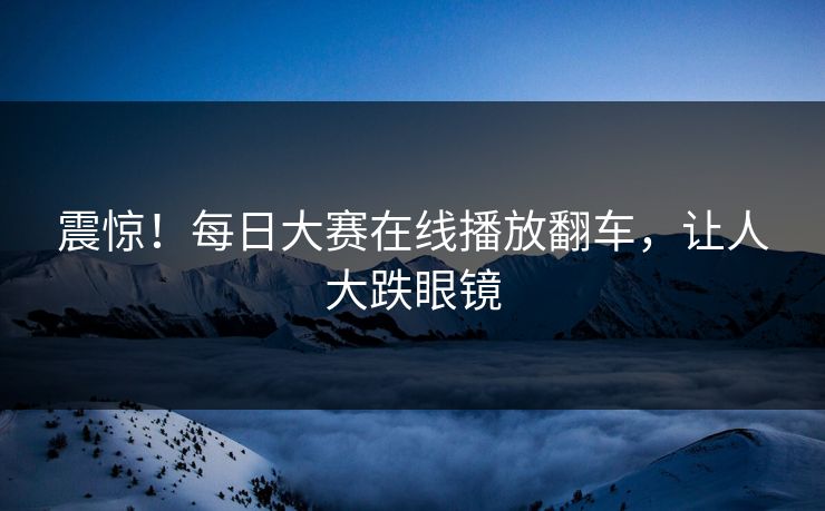 震惊！每日大赛在线播放翻车，让人大跌眼镜