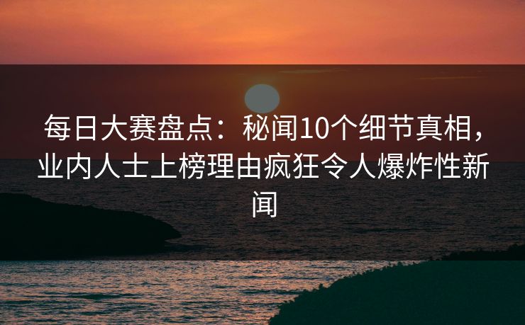 每日大赛盘点：秘闻10个细节真相，业内人士上榜理由疯狂令人爆炸性新闻