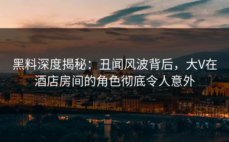 黑料深度揭秘：丑闻风波背后，大V在酒店房间的角色彻底令人意外