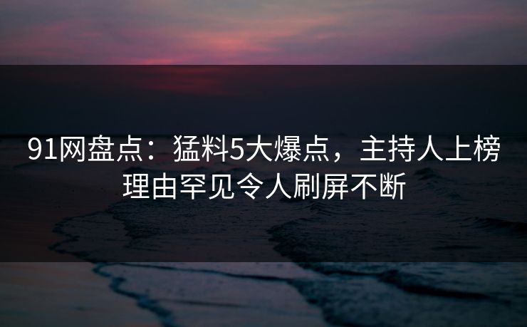 91网盘点：猛料5大爆点，主持人上榜理由罕见令人刷屏不断