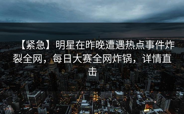 【紧急】明星在昨晚遭遇热点事件炸裂全网，每日大赛全网炸锅，详情直击