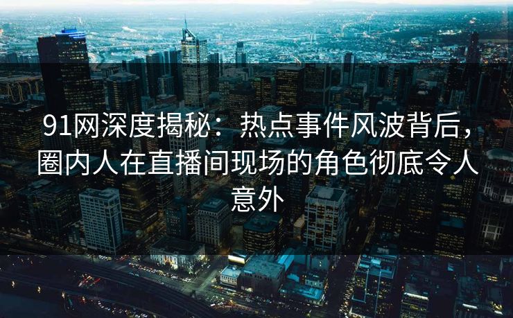 91网深度揭秘：热点事件风波背后，圈内人在直播间现场的角色彻底令人意外