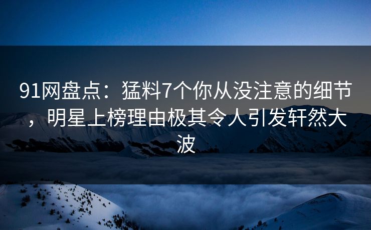 91网盘点：猛料7个你从没注意的细节，明星上榜理由极其令人引发轩然大波